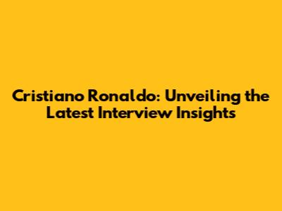 Cristiano Ronaldo: Unveiling the Latest Interview Insights
