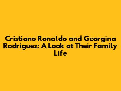 Cristiano Ronaldo and Georgina Rodriguez: A Look at Their Family Life