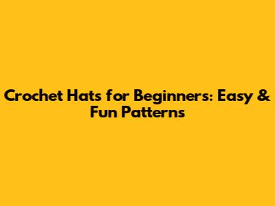 Crochet Hats for Beginners: Easy & Fun Patterns