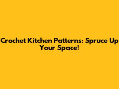 Crochet Kitchen Patterns: Spruce Up Your Space!