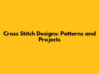 Cross Stitch Designs: Patterns and Projects