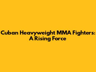 Cuban Heavyweight MMA Fighters: A Rising Force