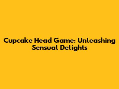 Cupcake Head Game: Unleashing Sensual Delights
