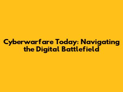 Cyberwarfare Today: Navigating the Digital Battlefield