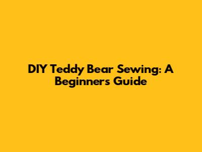 DIY Teddy Bear Sewing: A Beginner's Guide