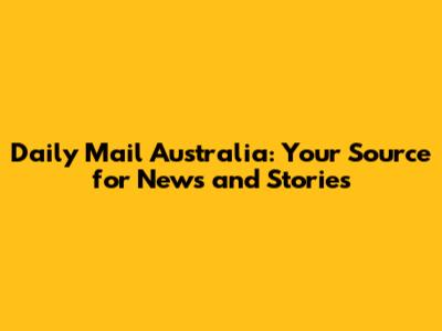 Daily Mail Australia: Your Source for News and Stories