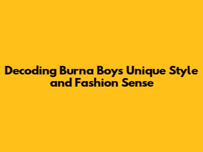 Decoding Burna Boy's Unique Style and Fashion Sense