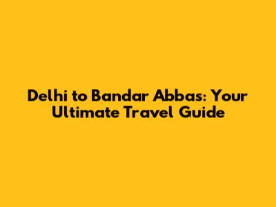 Delhi to Bandar Abbas: Your Ultimate Travel Guide