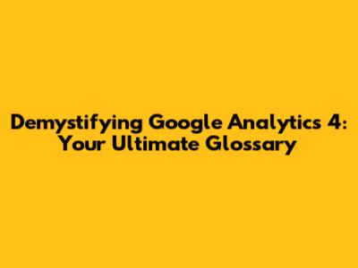 Demystifying Google Analytics 4: Your Ultimate Glossary