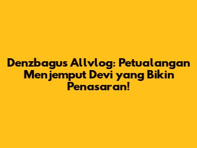Denzbagus Allvlog: Petualangan Menjemput Devi yang Bikin Penasaran!