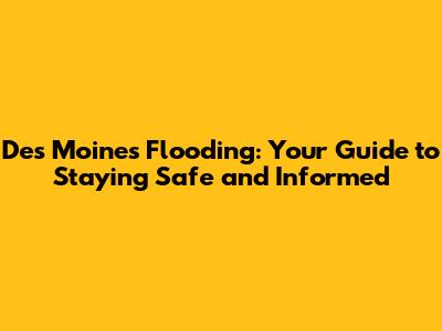 Des Moines Flooding: Your Guide to Staying Safe and Informed