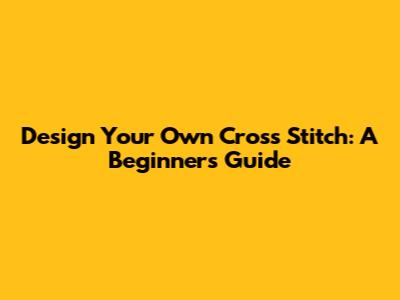 Design Your Own Cross Stitch: A Beginner's Guide