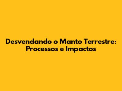 Desvendando o Manto Terrestre: Processos e Impactos