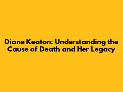 Diane Keaton: Understanding the Cause of Death and Her Legacy