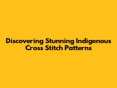 Discovering Stunning Indigenous Cross Stitch Patterns
