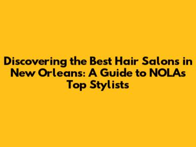 Discovering the Best Hair Salons in New Orleans: A Guide to NOLA's Top Stylists