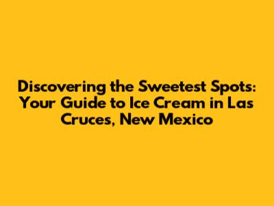 Discovering the Sweetest Spots: Your Guide to Ice Cream in Las Cruces, New Mexico