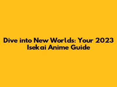 Dive into New Worlds: Your 2023 Isekai Anime Guide