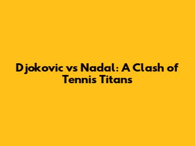 Djokovic vs Nadal: A Clash of Tennis Titans