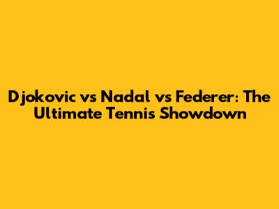 Djokovic vs Nadal vs Federer: The Ultimate Tennis Showdown