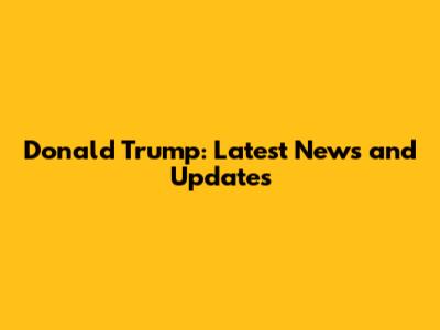 Donald Trump: Latest News and Updates