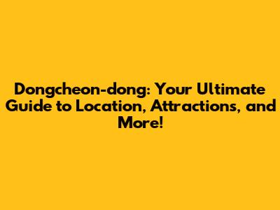 Dongcheon-dong: Your Ultimate Guide to Location, Attractions, and More!