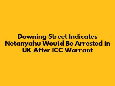 Downing Street Indicates Netanyahu Would Be Arrested in UK After ICC Warrant