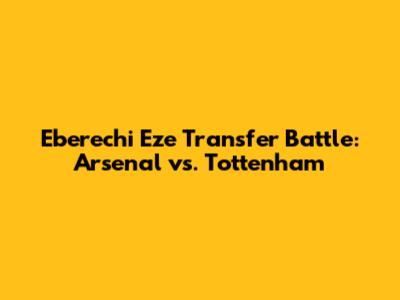Eberechi Eze Transfer Battle: Arsenal vs. Tottenham