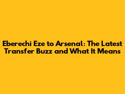 Eberechi Eze to Arsenal: The Latest Transfer Buzz and What It Means