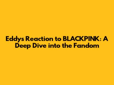 Eddy's Reaction to BLACKPINK: A Deep Dive into the Fandom