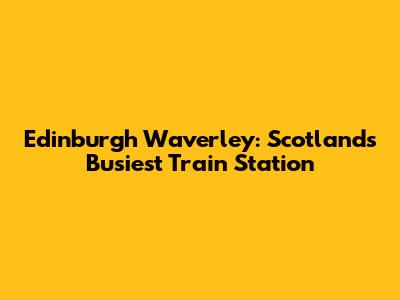 Edinburgh Waverley: Scotland's Busiest Train Station