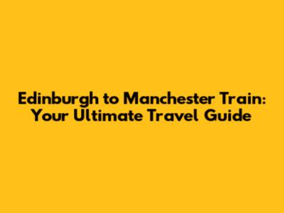 Edinburgh to Manchester Train: Your Ultimate Travel Guide