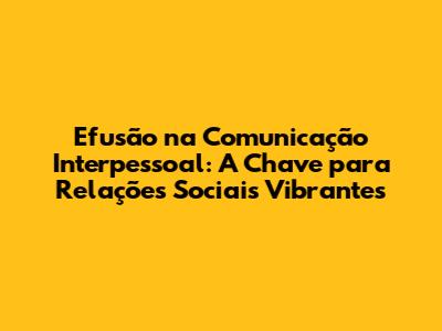 Efusão na Comunicação Interpessoal: A Chave para Relações Sociais Vibrantes