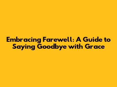 Embracing Farewell: A Guide to Saying Goodbye with Grace