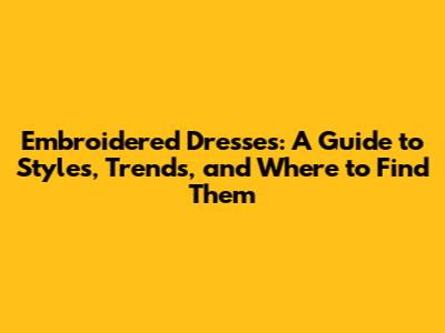 Embroidered Dresses: A Guide to Styles, Trends, and Where to Find Them