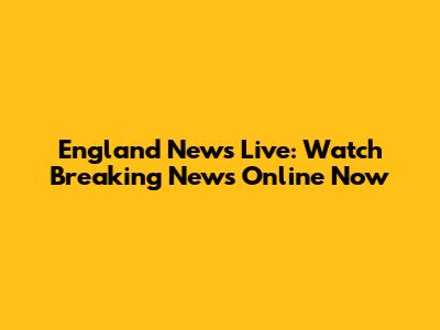 England News Live: Watch Breaking News Online Now