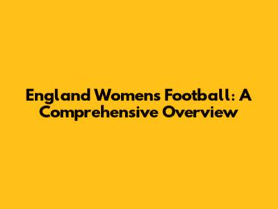 England Women's Football: A Comprehensive Overview