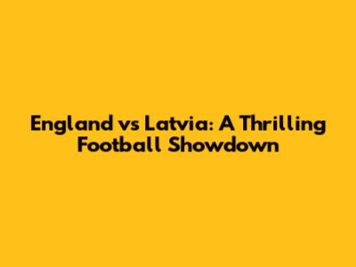 England vs Latvia: A Thrilling Football Showdown