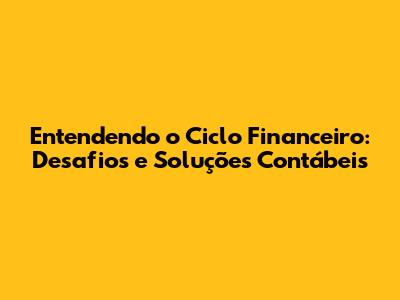 Entendendo o Ciclo Financeiro: Desafios e Soluções Contábeis