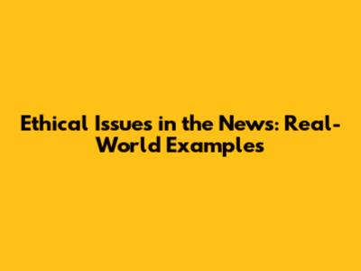 Ethical Issues in the News: Real-World Examples
