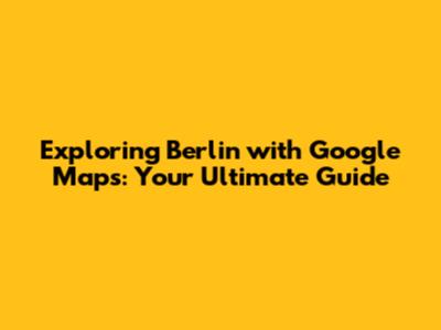 Exploring Berlin with Google Maps: Your Ultimate Guide
