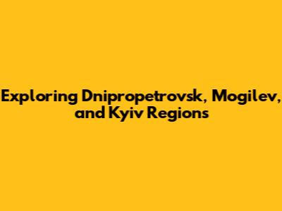 Exploring Dnipropetrovsk, Mogilev, and Kyiv Regions