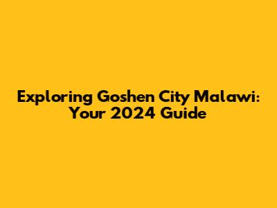 Exploring Goshen City Malawi: Your 2024 Guide