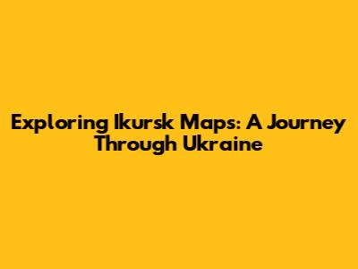 Exploring Ikursk Maps: A Journey Through Ukraine