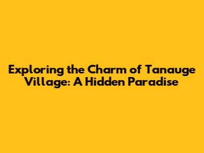 Exploring the Charm of Tanauge Village: A Hidden Paradise