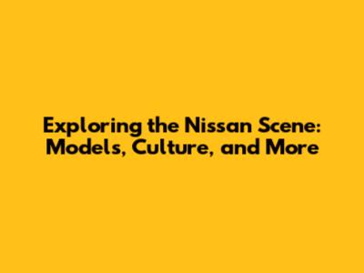 Exploring the Nissan Scene: Models, Culture, and More