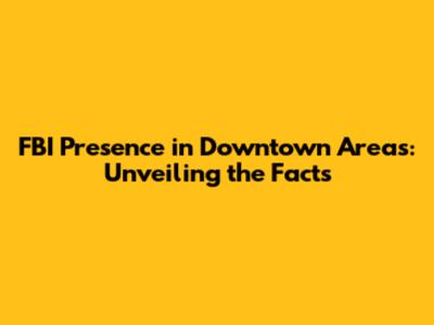 FBI Presence in Downtown Areas: Unveiling the Facts