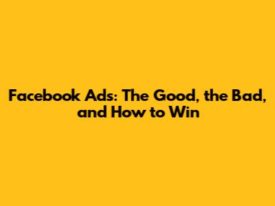 Facebook Ads: The Good, the Bad, and How to Win