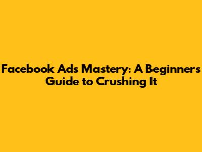 Facebook Ads Mastery: A Beginner's Guide to Crushing It