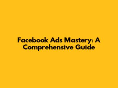 Facebook Ads Mastery: A Comprehensive Guide